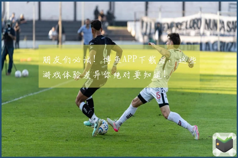 朋友们必试！博鱼APP下载后，这些游戏体验差异你绝对要知道！