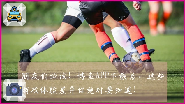 朋友们必试！博鱼APP下载后，这些游戏体验差异你绝对要知道！