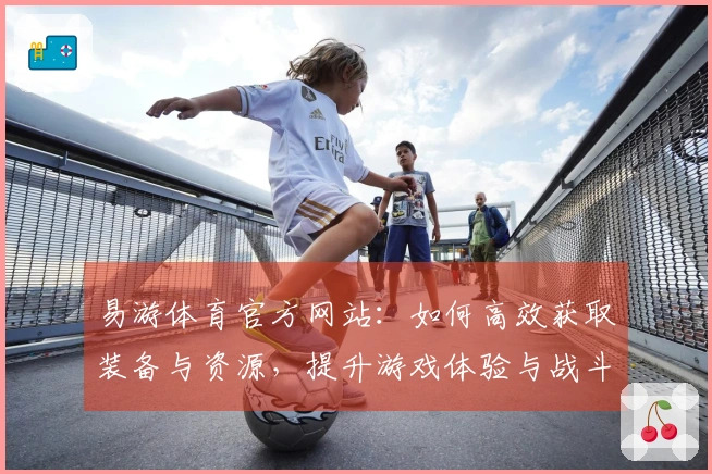 易游体育官方网站：如何高效获取装备与资源，提升游戏体验与战斗力
